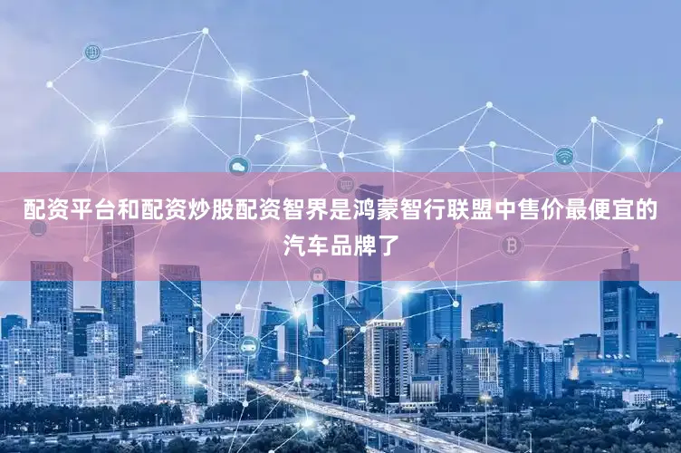 配资平台和配资炒股配资智界是鸿蒙智行联盟中售价最便宜的汽车品牌了