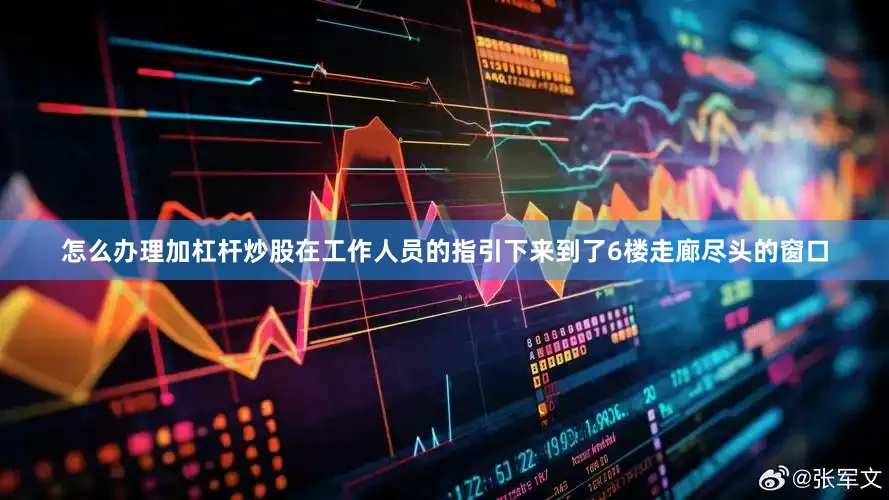 怎么办理加杠杆炒股在工作人员的指引下来到了6楼走廊尽头的窗口