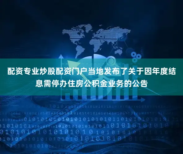 配资专业炒股配资门户当地发布了关于因年度结息需停办住房公积金业务的公告
