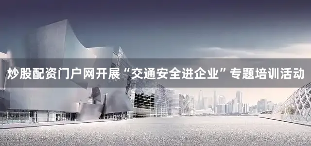 炒股配资门户网开展“交通安全进企业”专题培训活动