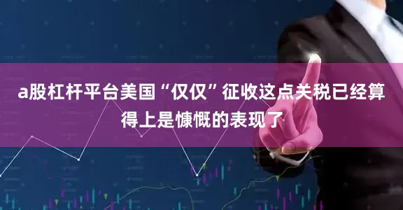 a股杠杆平台美国“仅仅”征收这点关税已经算得上是慷慨的表现了
