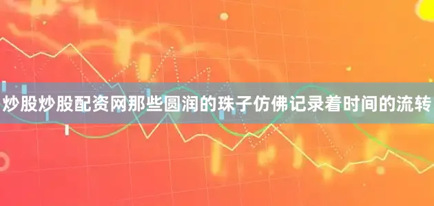 炒股炒股配资网那些圆润的珠子仿佛记录着时间的流转