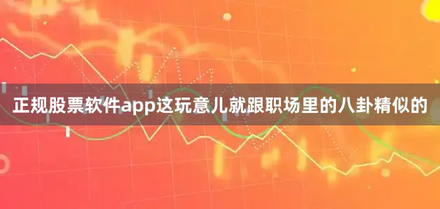 正规股票软件app这玩意儿就跟职场里的八卦精似的